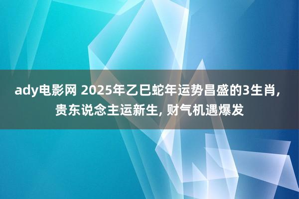 ady电影网 2025年乙巳蛇年运势昌盛的3生肖， 贵东说念主运新生， 财气机遇爆发