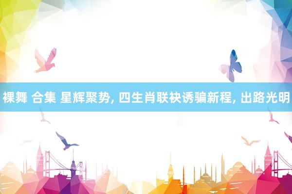 裸舞 合集 星辉聚势， 四生肖联袂诱骗新程， 出路光明