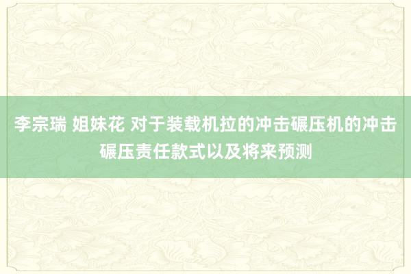 李宗瑞 姐妹花 对于装载机拉的冲击碾压机的冲击碾压责任款式以及将来预测