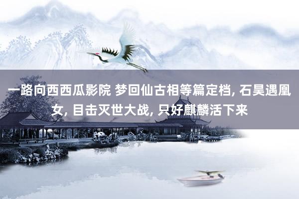 一路向西西瓜影院 梦回仙古相等篇定档， 石昊遇凰女， 目击灭世大战， 只好麒麟活下来
