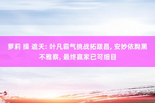 萝莉 操 遮天: 叶凡霸气挑战拓跋昌， 安妙依黝黑不雅察， 最终赢家已可细目