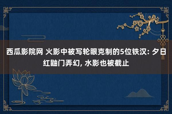西瓜影院网 火影中被写轮眼克制的5位铁汉: 夕日红鼬门弄幻， 水影也被截止