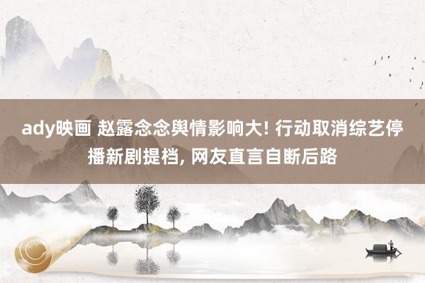 ady映画 赵露念念舆情影响大! 行动取消综艺停播新剧提档， 网友直言自断后路