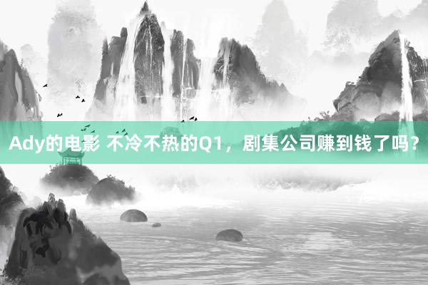 Ady的电影 不冷不热的Q1，剧集公司赚到钱了吗？