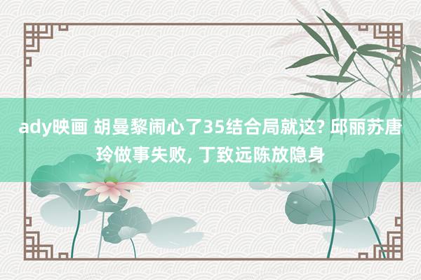 ady映画 胡曼黎闹心了35结合局就这? 邱丽苏唐玲做事失败， 丁致远陈放隐身