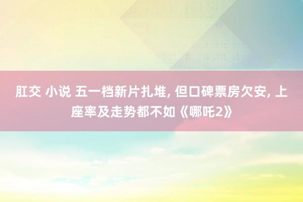 肛交 小说 五一档新片扎堆， 但口碑票房欠安， 上座率及走势都不如《哪吒2》