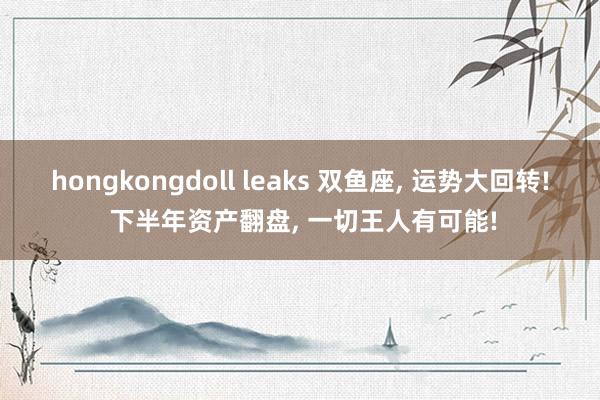 hongkongdoll leaks 双鱼座， 运势大回转! 下半年资产翻盘， 一切王人有可能!