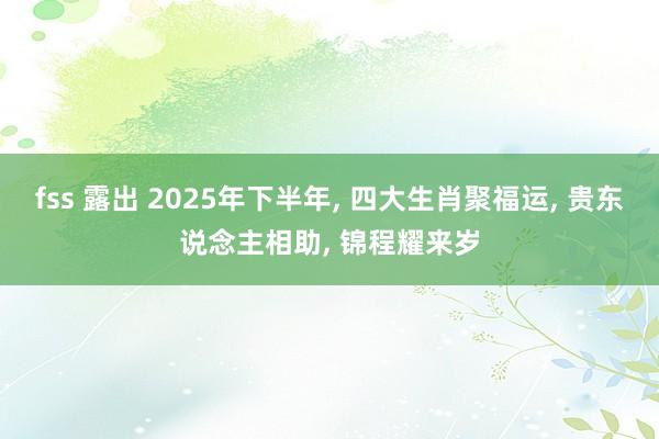 fss 露出 2025年下半年， 四大生肖聚福运， 贵东说念主相助， 锦程耀来岁
