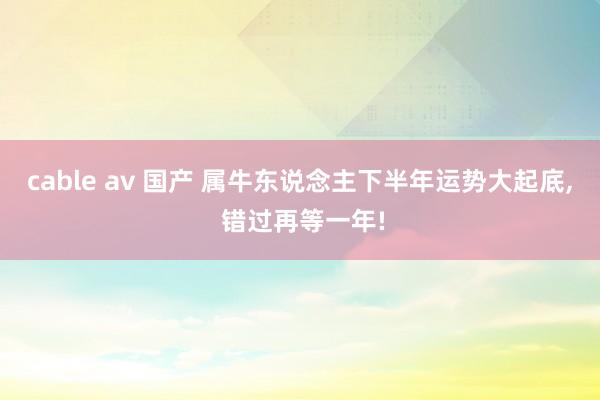 cable av 国产 属牛东说念主下半年运势大起底， 错过再等一年!