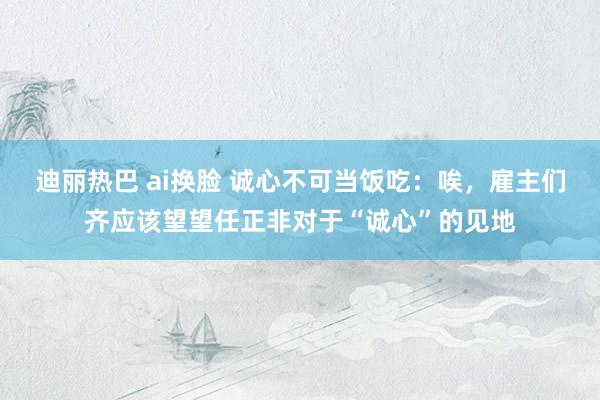 迪丽热巴 ai换脸 诚心不可当饭吃：唉，雇主们齐应该望望任正非对于“诚心”的见地