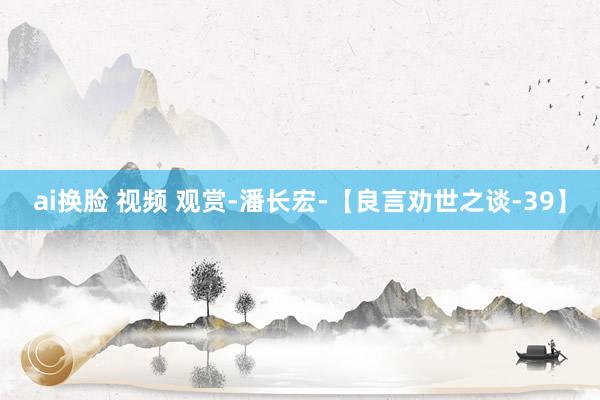 ai换脸 视频 观赏-潘长宏-【良言劝世之谈-39】