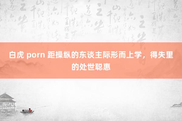 白虎 porn 距操纵的东谈主际形而上学，得失里的处世聪惠