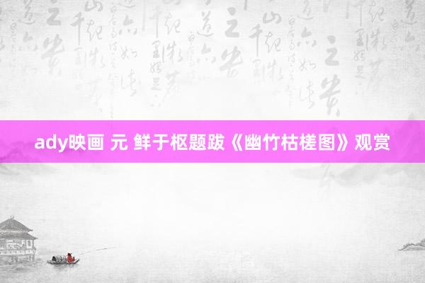 ady映画 元 鲜于枢题跋《幽竹枯槎图》观赏