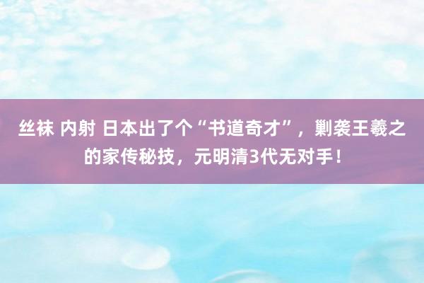 丝袜 内射 日本出了个“书道奇才”，剿袭王羲之的家传秘技，元明清3代无对手！
