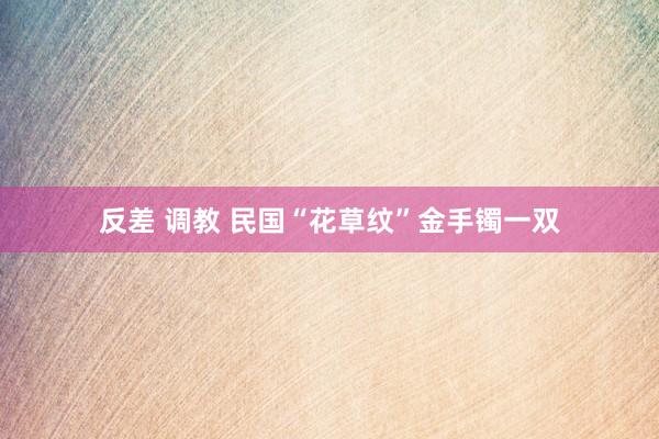 反差 调教 民国“花草纹”金手镯一双