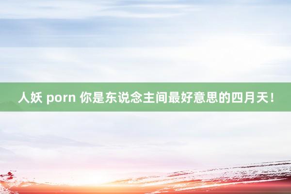 人妖 porn 你是东说念主间最好意思的四月天！
