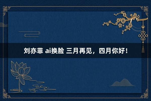 刘亦菲 ai换脸 三月再见，四月你好！