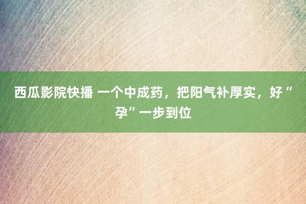 西瓜影院快播 一个中成药，把阳气补厚实，好“孕”一步到位