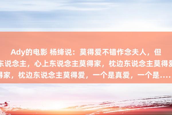 Ady的电影 杨绛说：莫得爱不错作念夫人，但莫得爱一定作念不了情东说念主，心上东说念主莫得家，枕边东说念主莫得爱，一个是真爱，一个是……