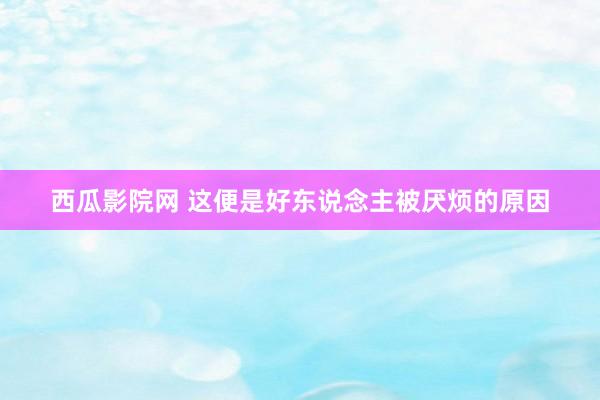 西瓜影院网 这便是好东说念主被厌烦的原因