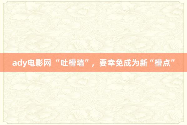 ady电影网 “吐槽墙”，要幸免成为新“槽点”