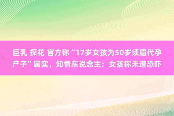 巨乳 探花 官方称“17岁女孩为50岁须眉代孕产子”属实，知情东说念主：女孩称未遭恐吓