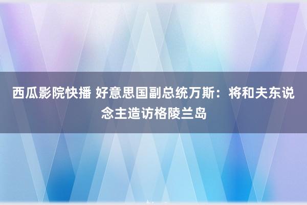 西瓜影院快播 好意思国副总统万斯：将和夫东说念主造访格陵兰岛